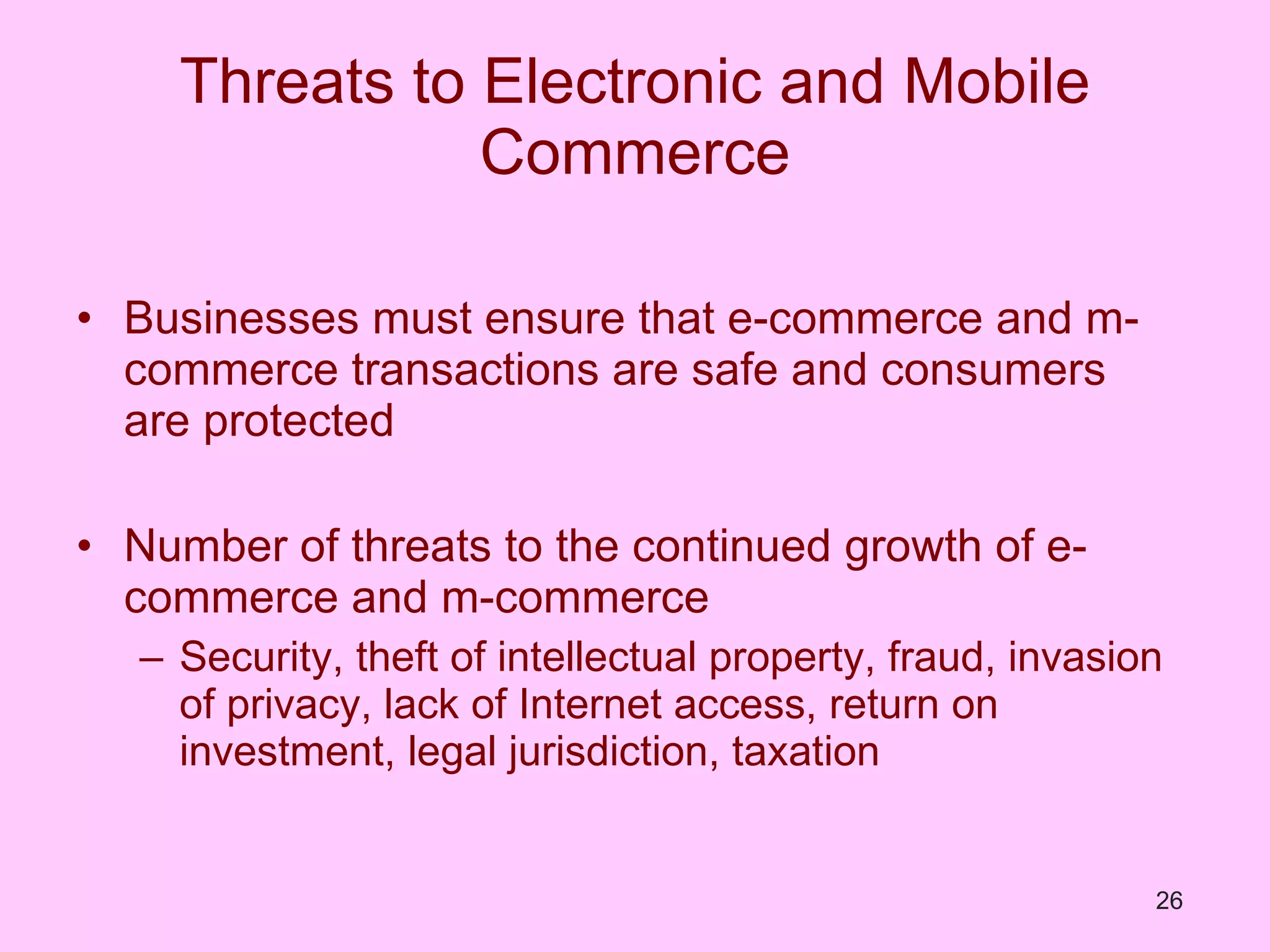Threats to Electronic and Mobile Commerce Businesses must ensure that e-commerce and m-commerce transactions are safe and consumers are protected Number of threats to the continued growth of e-commerce and m-commerce Security, theft of intellectual property, fraud, invasion of privacy, lack of Internet access, return on investment, legal jurisdiction, taxation  