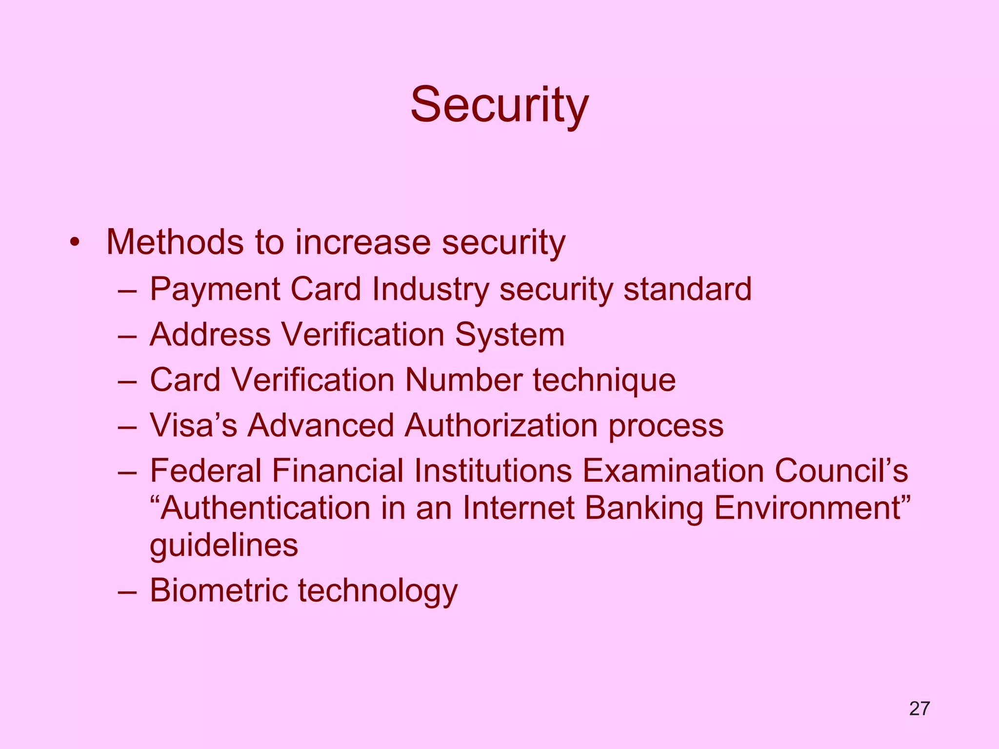 Security Methods to increase security Payment Card Industry security standard Address Verification System Card Verification Number technique Visa’s Advanced Authorization process Federal Financial Institutions Examination Council’s “Authentication in an Internet Banking Environment” guidelines Biometric technology 