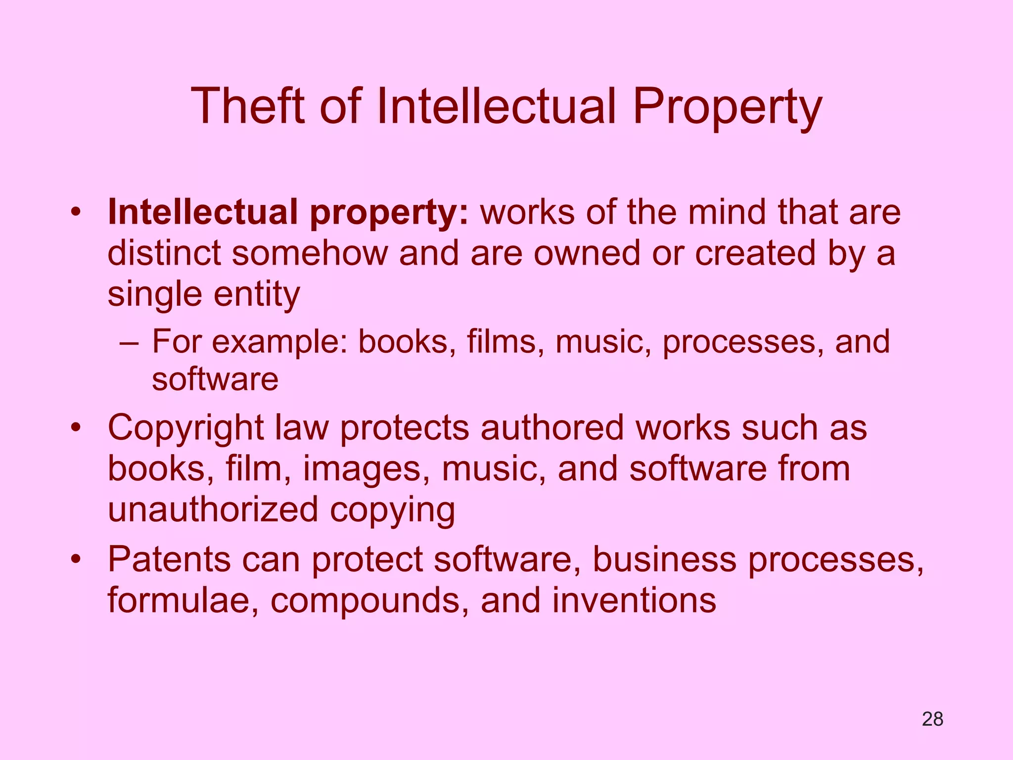 Theft of Intellectual Property Intellectual property:  works of the mind that are distinct somehow and are owned or created by a single entity For example: books, films, music, processes, and software Copyright law protects authored works such as books, film, images, music, and software from unauthorized copying Patents can protect software, business processes, formulae, compounds, and inventions 