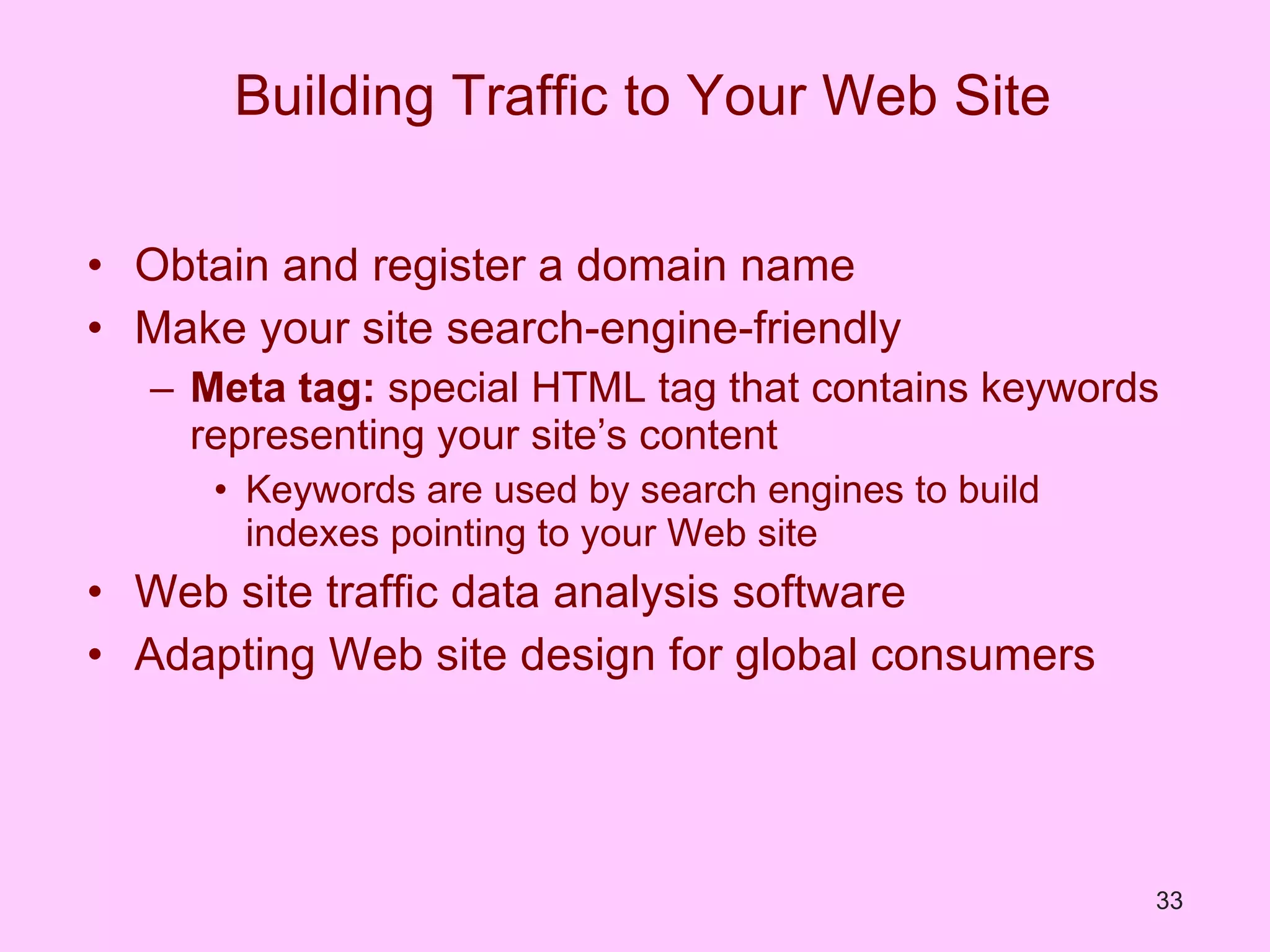 Building Traffic to Your Web Site Obtain and register a domain name Make your site search-engine-friendly Meta tag:  special HTML tag that contains keywords representing your site’s content Keywords are used by search engines to build indexes pointing to your Web site Web site traffic data analysis software Adapting Web site design for global consumers 