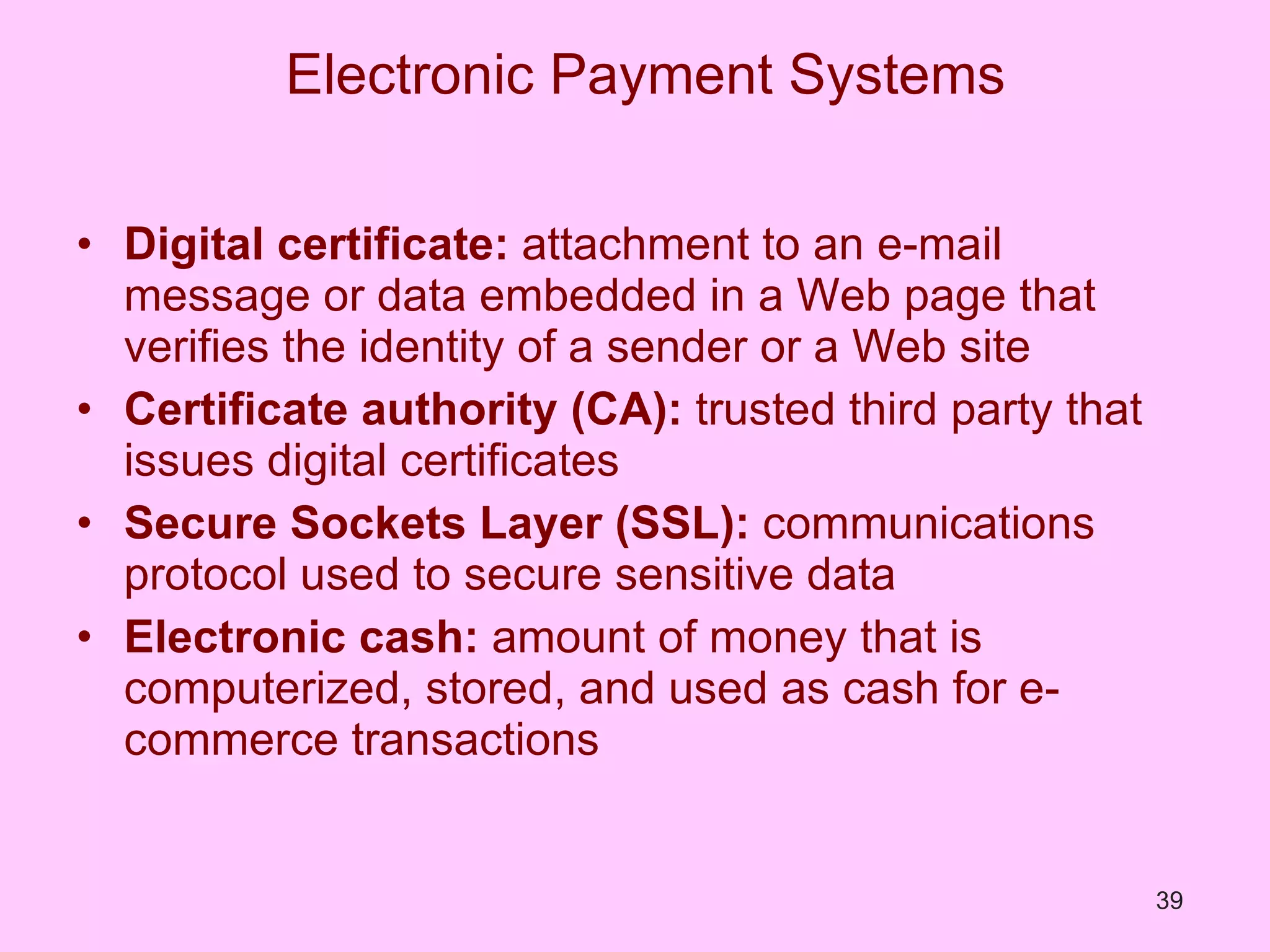 Electronic Payment Systems Digital certificate:  attachment to an e-mail message or data embedded in a Web page that verifies the identity of a sender or a Web site Certificate authority (CA):  trusted third party that issues digital certificates Secure Sockets Layer (SSL):  communications protocol used to secure sensitive data Electronic cash:  amount of money that is computerized, stored, and used as cash for e-commerce transactions 