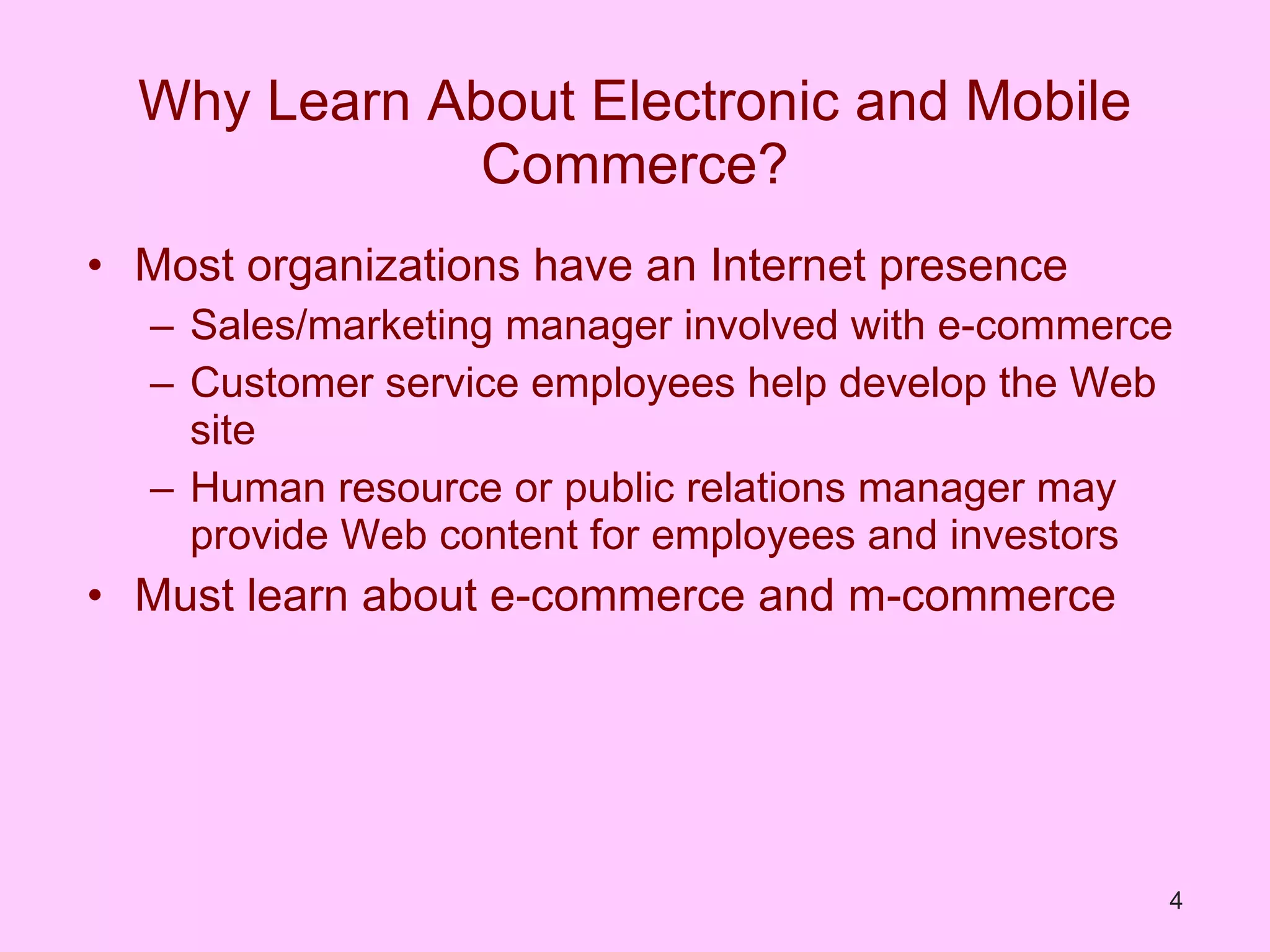 Why Learn About Electronic and Mobile Commerce? Most organizations have an Internet presence Sales/marketing manager involved with e-commerce Customer service employees help develop the Web site Human resource or public relations manager may provide Web content for employees and investors Must learn about e-commerce and m-commerce 