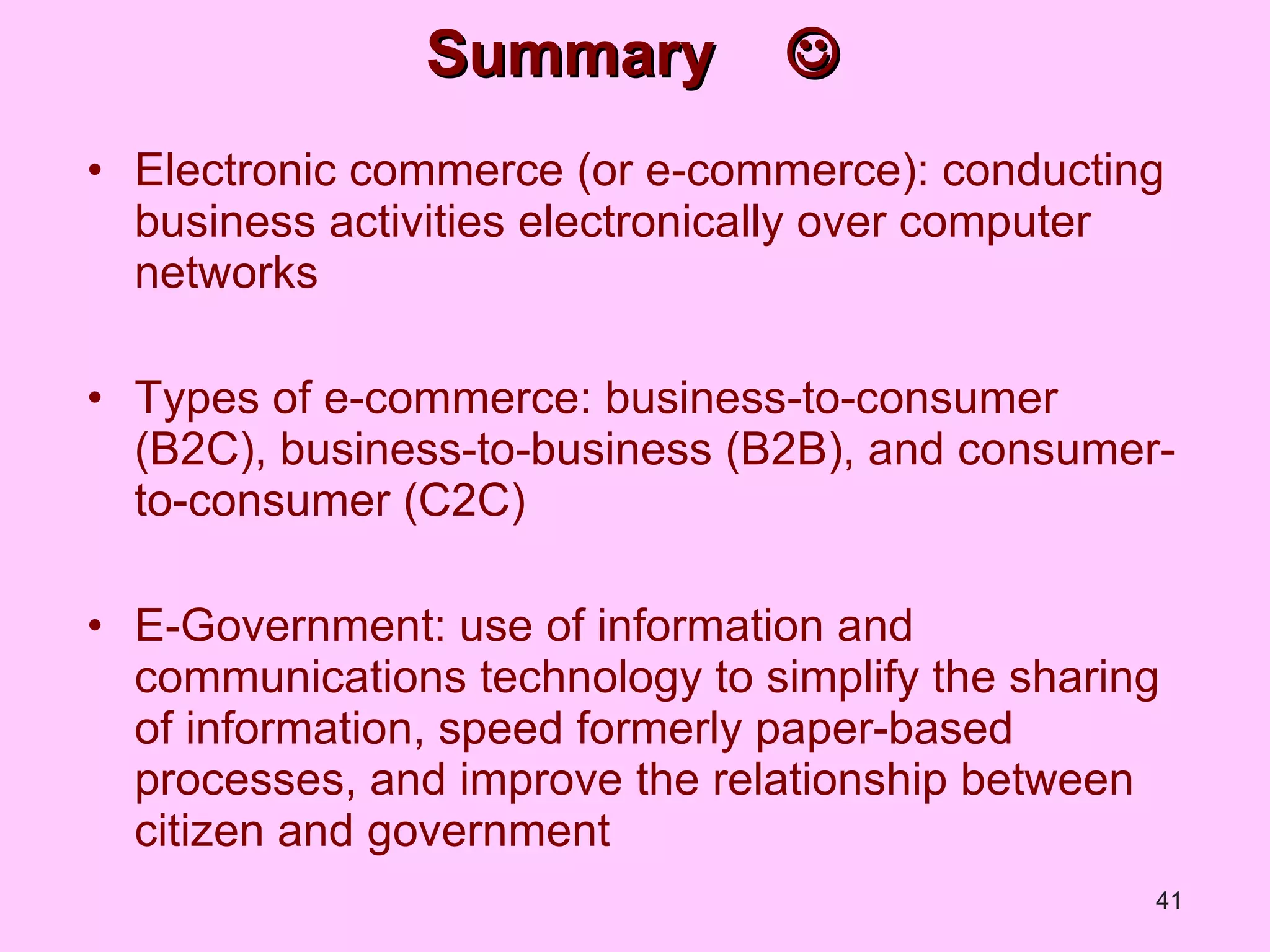 Summary   Electronic commerce (or e-commerce): conducting business activities electronically over computer networks Types of e-commerce: business-to-consumer (B2C), business-to-business (B2B), and consumer-to-consumer (C2C) E-Government: use of information and communications technology to simplify the sharing of information, speed formerly paper-based processes, and improve the relationship between citizen and government 