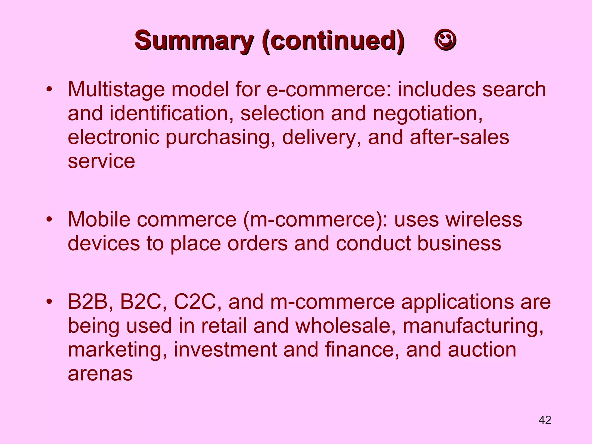 Summary (continued)   Multistage model for e-commerce: includes search and identification, selection and negotiation, electronic purchasing, delivery, and after-sales service Mobile commerce (m-commerce): uses wireless devices to place orders and conduct business B2B, B2C, C2C, and m-commerce applications are being used in retail and wholesale, manufacturing, marketing, investment and finance, and auction arenas 