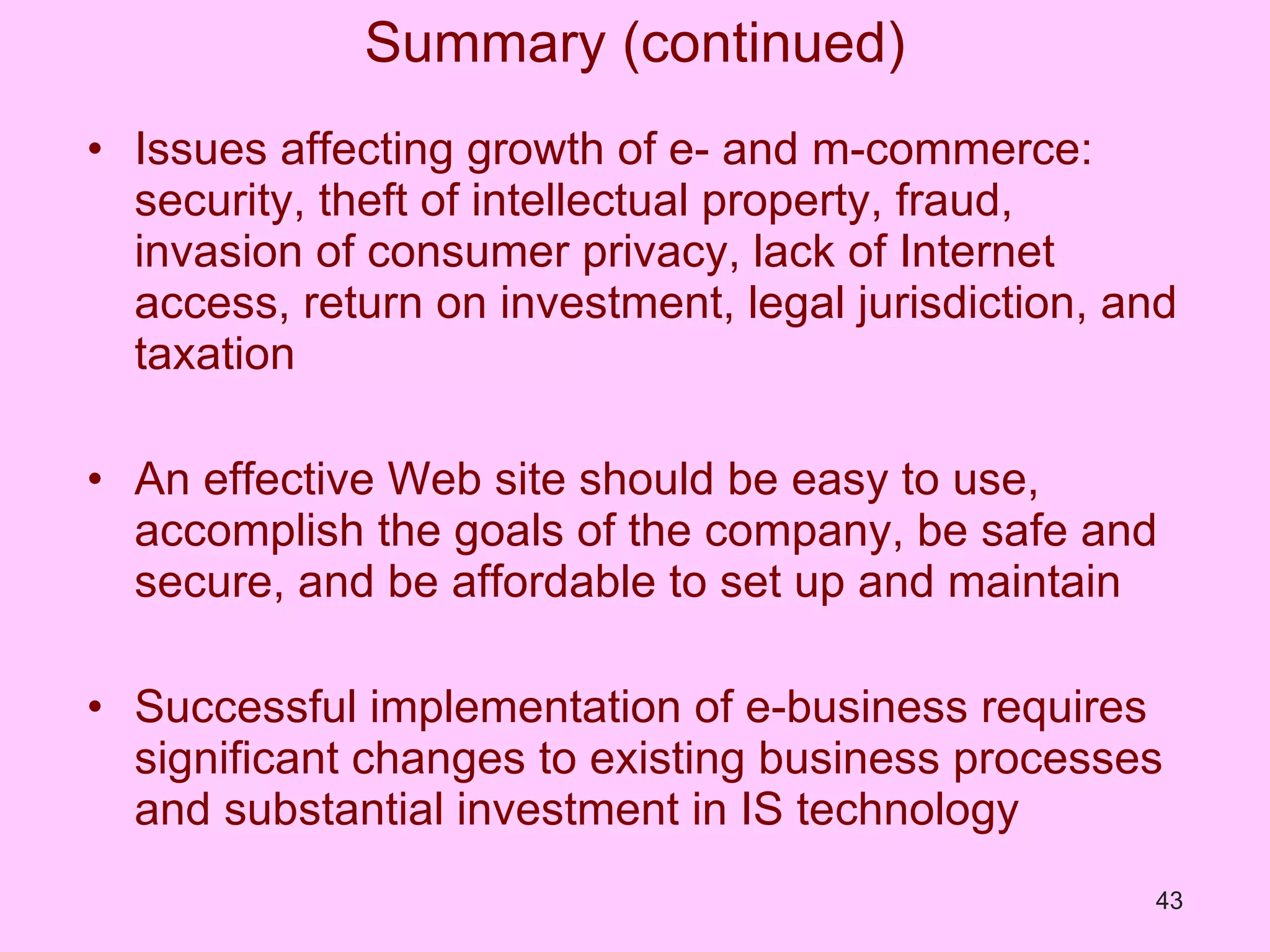 Summary (continued) Issues affecting growth of e- and m-commerce: security, theft of intellectual property, fraud, invasion of consumer privacy, lack of Internet access, return on investment, legal jurisdiction, and taxation An effective Web site should be easy to use, accomplish the goals of the company, be safe and secure, and be affordable to set up and maintain Successful implementation of e-business requires significant changes to existing business processes and substantial investment in IS technology 