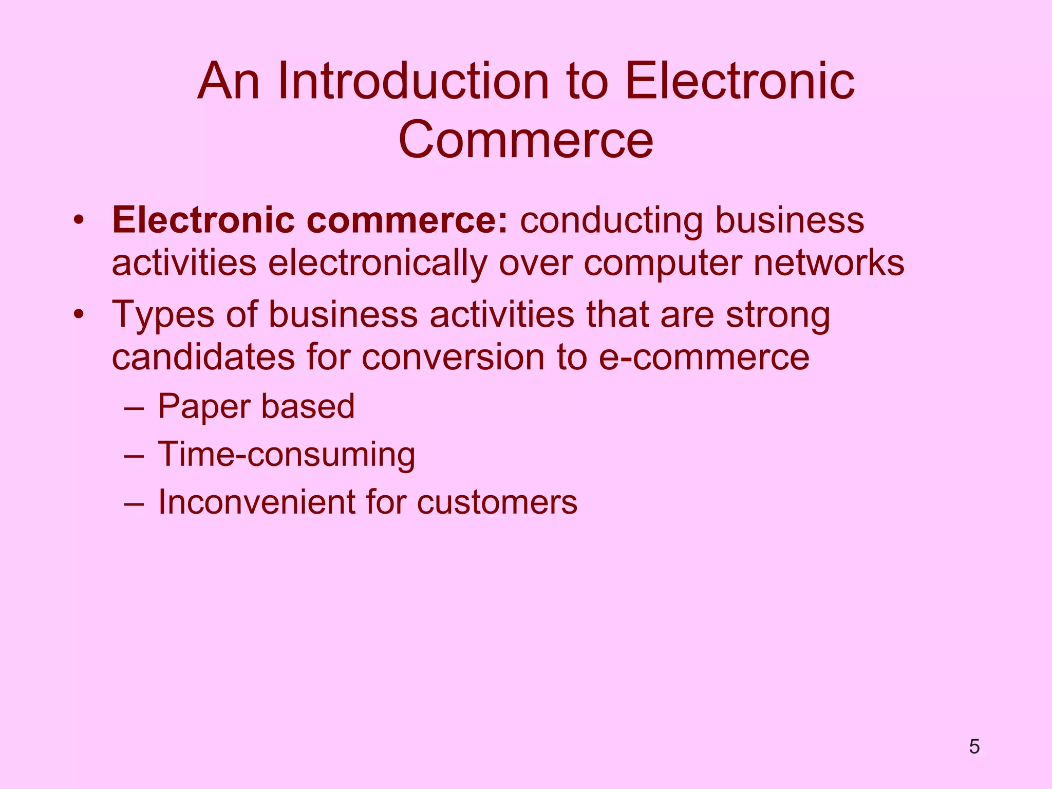 An Introduction to Electronic Commerce Electronic commerce:  conducting business activities electronically over computer networks Types of business activities that are strong candidates for conversion to e-commerce Paper based Time-consuming Inconvenient for customers 