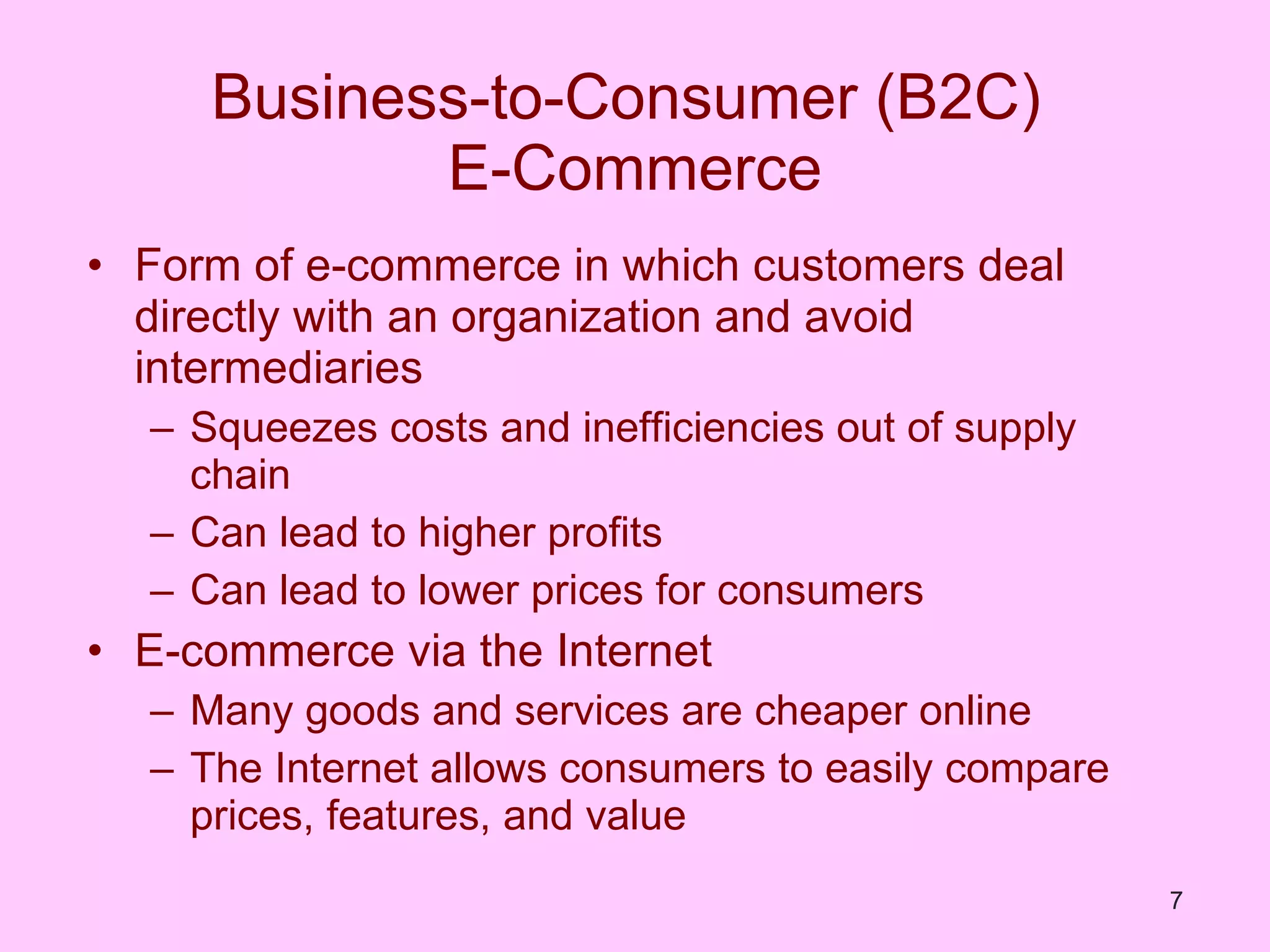 Business-to-Consumer (B2C)  E-Commerce Form of e-commerce in which customers deal directly with an organization and avoid intermediaries Squeezes costs and inefficiencies out of supply chain Can lead to higher profits Can lead to lower prices for consumers E-commerce via the Internet Many goods and services are cheaper online The Internet allows consumers to easily compare prices, features, and value 
