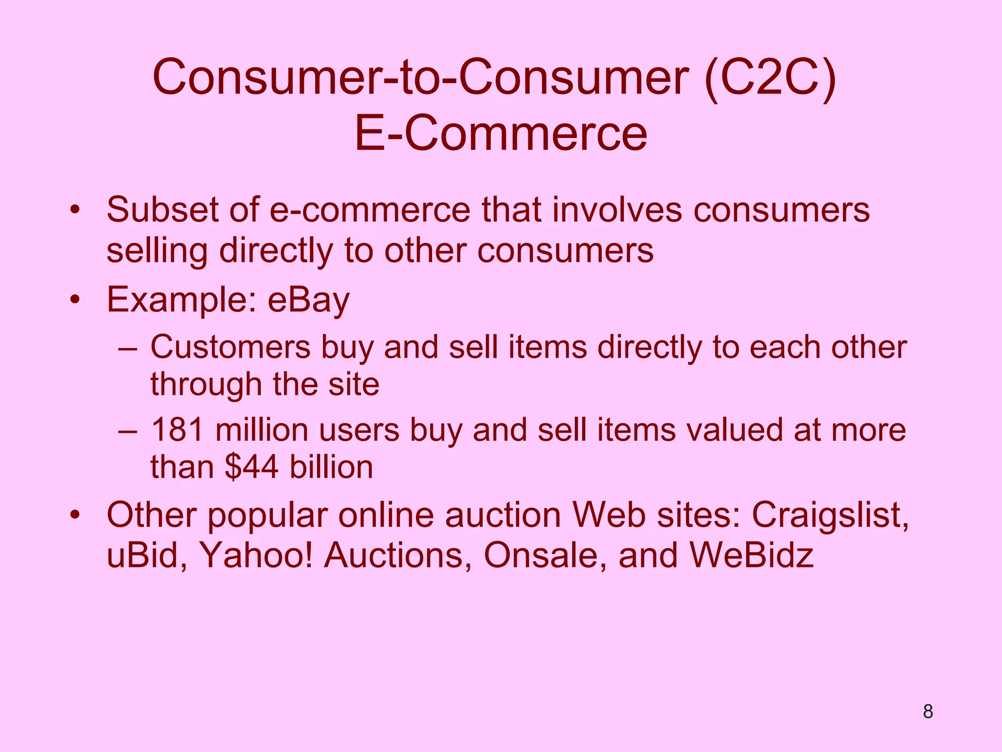 Consumer-to-Consumer (C2C)  E-Commerce Subset of e-commerce that involves consumers selling directly to other consumers Example: eBay Customers buy and sell items directly to each other through the site 181 million users buy and sell items valued at more than $44 billion Other popular online auction Web sites: Craigslist, uBid, Yahoo! Auctions, Onsale, and WeBidz 