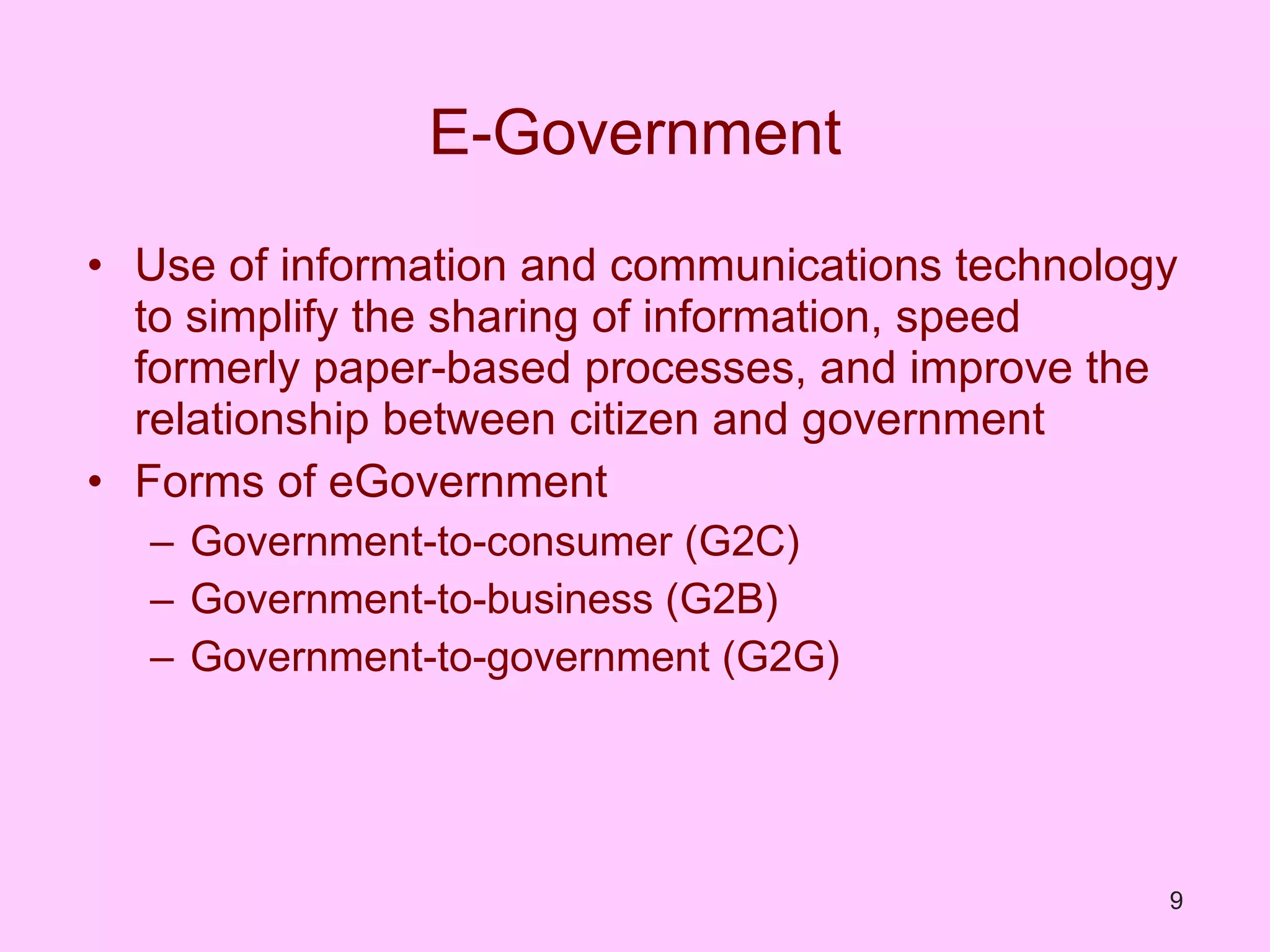E-Government Use of information and communications technology to simplify the sharing of information, speed formerly paper-based processes, and improve the relationship between citizen and government Forms of eGovernment Government-to-consumer (G2C) Government-to-business (G2B) Government-to-government (G2G) 