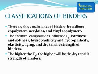 CLASSIFICATIONS OF BINDERS
 There are three main kinds of binders: butadiene
copolymers, acrylates, and vinyl copolymers.
 The chemical compositions influence Tg, hardness
and softness, hydrophobicity and hydrophilicity,
elasticity, aging, and dry tensile strength of
binders.
 The higher the Tg, the higher will be the dry tensile
strength of binders.
CHEMICAL
STRUCTURE
1
 