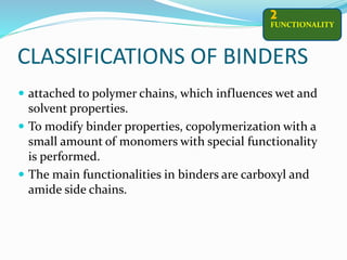 CLASSIFICATIONS OF BINDERS
 attached to polymer chains, which influences wet and
solvent properties.
 To modify binder properties, copolymerization with a
small amount of monomers with special functionality
is performed.
 The main functionalities in binders are carboxyl and
amide side chains.
FUNCTIONALITY
2
 