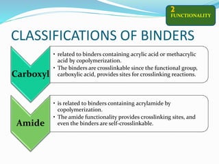 CLASSIFICATIONS OF BINDERS
FUNCTIONALITY
2
Carboxyl
• related to binders containing acrylic acid or methacrylic
acid by copolymerization.
• The binders are crosslinkable since the functional group,
carboxylic acid, provides sites for crosslinking reactions.
Amide
• is related to binders containing acrylamide by
copolymerization.
• The amide functionality provides crosslinking sites, and
even the binders are self-crosslinkable.
 