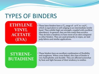 TYPES OF BINDERS
• These latex binders have a (Tg range of –20°C to +115°C,
which is equivalent to soft ranging to an intermediate textile
hand. They exhibit high wet strength, coupled with excellent
absorbency. In general, they are less costly than acrylics.
They do have a tendency to have more of an odor compared
to other binders. They are used primarily in wipes, air-laid
pulp fabrics and similar applications.
ETHYLENE
VINYL
ACETATE
(EVA)
• These binders have an excellent combination of flexibility
and toughness. When cross-linked, this class of binder is
very hydrophobic and durable. They are affected somewhat
by heat and light because of their tendency to oxidize.
STYRENE-
BUTADIENE
 