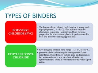 TYPES OF BINDERS
• The homopolymer of polyvinyl chloride is a very hard,
rigid polymer (Tg = +80°C). This polymer must be
plasticized to provide flexibility and film-forming
properties. As it is a thermoplastic, it performs well in
heat and dielectric sealing applications.
POLYVINYL
CHLORIDE (PVC)
• have a slightly broader hand range (Tg = 0°C to +30°C).
• presence of the chlorine again conveys some flame
retardancy. These binders exhibit good acid resistance,
fair water resistance, and excellent adhesion to
synthetic fibers. There is some tendency to yellow upon
aging.
ETHYLENE/VINYL
CHLORIDE
 