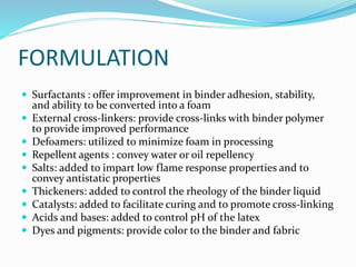 FORMULATION
 Surfactants : offer improvement in binder adhesion, stability,
and ability to be converted into a foam
 External cross-linkers: provide cross-links with binder polymer
to provide improved performance
 Defoamers: utilized to minimize foam in processing
 Repellent agents : convey water or oil repellency
 Salts: added to impart low flame response properties and to
convey antistatic properties
 Thickeners: added to control the rheology of the binder liquid
 Catalysts: added to facilitate curing and to promote cross-linking
 Acids and bases: added to control pH of the latex
 Dyes and pigments: provide color to the binder and fabric
 