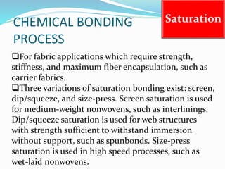 CHEMICAL BONDING
PROCESS
Saturation
For fabric applications which require strength,
stiffness, and maximum fiber encapsulation, such as
carrier fabrics.
Three variations of saturation bonding exist: screen,
dip/squeeze, and size-press. Screen saturation is used
for medium-weight nonwovens, such as interlinings.
Dip/squeeze saturation is used for web structures
with strength sufficient to withstand immersion
without support, such as spunbonds. Size-press
saturation is used in high speed processes, such as
wet-laid nonwovens.
 