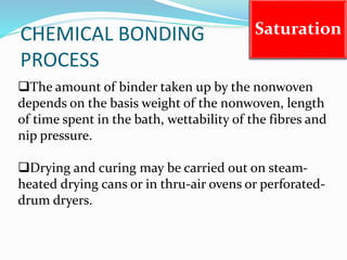 CHEMICAL BONDING
PROCESS
Saturation
The amount of binder taken up by the nonwoven
depends on the basis weight of the nonwoven, length
of time spent in the bath, wettability of the fibres and
nip pressure.
Drying and curing may be carried out on steam-
heated drying cans or in thru-air ovens or perforated-
drum dryers.
 