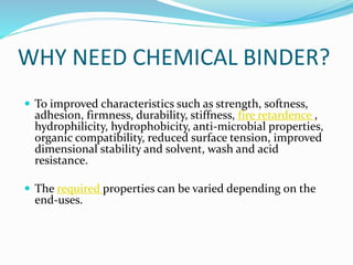 WHY NEED CHEMICAL BINDER?
 To improved characteristics such as strength, softness,
adhesion, firmness, durability, stiffness, fire retardence ,
hydrophilicity, hydrophobicity, anti-microbial properties,
organic compatibility, reduced surface tension, improved
dimensional stability and solvent, wash and acid
resistance.
 The required properties can be varied depending on the
end-uses.
 