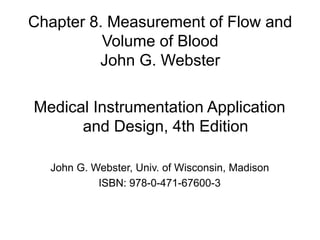 Chapter 8. Measurement of Flow and
Volume of Blood
John G. Webster
Medical Instrumentation Application
and Design, 4th Edition
John G. Webster, Univ. of Wisconsin, Madison
ISBN: 978-0-471-67600-3
 