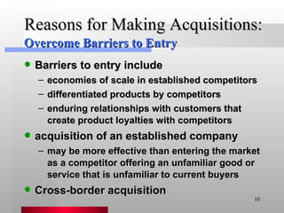 Reasons for Making Acquisitions: Barriers to entry include economies of scale in established competitors differentiated products by competitors enduring relationships with customers that create product loyalties with competitors acquisition of an established company  may be more effective than entering the market as a competitor offering an unfamiliar good or service that is unfamiliar to current buyers Cross-border acquisition Overcome Barriers to Entry 