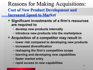 Reasons for Making Acquisitions: Significant investments of a firm’s resources are required to develop new products internally introduce new products into the marketplace Acquisition of a competitor may result in lower risk compared to developing new products increased diversification reshaping the firm’s competitive scope learning and developing new capabilities  faster market entry rapid access to new capabilities Cost of New Product Development and Increased Speed to Market 