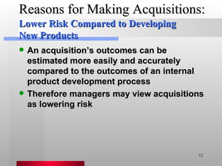 Reasons for Making Acquisitions: An acquisition’s outcomes can be estimated more easily and accurately compared to the outcomes of an internal product development process Therefore managers may view acquisitions as lowering risk Lower Risk Compared to Developing New Products 