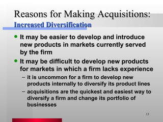 Reasons for Making Acquisitions: It may be easier to develop and introduce new products in markets currently served by the firm It may be difficult to develop new products for markets in which a firm lacks experience it is uncommon for a firm to develop new products internally to diversify its product lines acquisitions are the quickest and easiest way to diversify a firm and change its portfolio of businesses Increased Diversification 