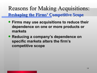 Reasons for Making Acquisitions: Firms may use acquisitions to reduce their dependence on one or more products or markets Reducing a company’s dependence on specific markets alters the firm’s competitive scope Reshaping the Firms’ Competitive Scope 