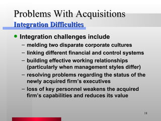 Problems With Acquisitions Integration challenges include melding two disparate corporate cultures linking different financial and control systems building effective working relationships (particularly when management styles differ) resolving problems regarding the status of the newly acquired firm’s executives loss of key personnel weakens the acquired firm’s capabilities and reduces its value Integration Difficulties 