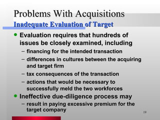 Problems With Acquisitions Evaluation requires that hundreds of issues be closely examined, including financing for the intended transaction differences in cultures between the acquiring and target firm tax consequences of the transaction actions that would be necessary to successfully meld the two workforces Ineffective due-diligence process may result in paying excessive premium for the target company Inadequate Evaluation of Target 