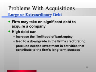 Problems With Acquisitions Firm may take on significant debt to acquire a company High debt can  increase the likelihood of bankruptcy lead to a downgrade in the firm’s credit rating preclude needed investment in activities that contribute to the firm’s long-term success Large or Extraordinary Debt 