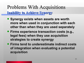 Problems With Acquisitions Synergy exists when assets are worth more when used in conjunction with each other than when they are used separately Firms experience transaction costs (e.g., legal fees) when they use acquisition strategies to create synergy Firms tend to underestimate indirect costs of integration when evaluating a potential acquisition Inability to Achieve Synergy 