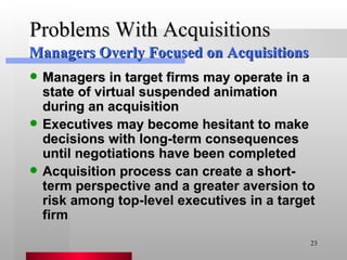 Problems With Acquisitions Managers in target firms may operate in a state of virtual suspended animation during an acquisition Executives may become hesitant to make decisions with long-term consequences until negotiations have been completed Acquisition process can create a short-term perspective and a greater aversion to risk among top-level executives in a target firm Managers Overly Focused on Acquisitions 