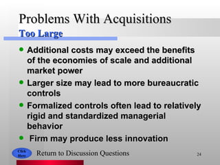Problems With Acquisitions Additional costs may exceed the benefits of the economies of scale and additional market power Larger size may lead to more bureaucratic controls  Formalized controls often lead to relatively rigid and standardized managerial behavior Firm may produce less innovation Click Here Return to Discussion Questions Too Large 