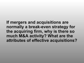 Discussion Question 4 If mergers and acquisitions are normally a break-even strategy for the acquiring firm, why is there so much M&A activity? What are the attributes of effective acquisitions?  
