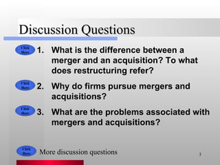 Discussion Questions What is the difference between a merger and an acquisition? To what does restructuring refer? Why do firms pursue mergers and acquisitions? What are the problems associated with mergers and acquisitions? Click Here Click Here Click Here More discussion questions Click Here 