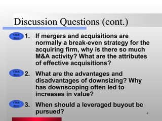 Discussion Questions (cont.) If mergers and acquisitions are normally a break-even strategy for the acquiring firm, why is there so much M&A activity? What are the attributes of effective acquisitions? What are the advantages and disadvantages of downsizing? Why has downscoping often led to increases in value? When should a leveraged buyout be pursued? Click Here Click Here Click Here 