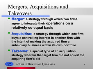 Mergers, Acquisitions and Takeovers Merger:   a strategy through which two firms agree to integrate their  operations on a relatively co-equal basis Acquisition:   a strategy through which one firm buys a controlling interest in another firm with the intent of making the acquired firm a subsidiary business within its own portfolio Takeover:   a special type of an acquisition strategy wherein the target firm did not solicit the acquiring firm’s bid Click Here Return to Discussion Questions 