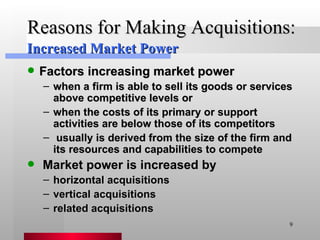 Reasons for Making Acquisitions: Factors increasing market power when a firm is able to sell its goods or services above competitive levels or when the costs of its primary or support activities are below those of its competitors usually is derived from the size of the firm and its resources and capabilities to compete  Market power is increased by horizontal acquisitions vertical acquisitions related acquisitions Increased Market Power 