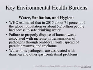 Key Environmental Health Burdens
Water, Sanitation, and Hygiene
• WHO estimated that in 2015 about 71 percent of
the global population or about 5.2 billion people
had access to safe drinking water
• Failure to properly dispose of human waste
associated with increase in transmission of
pathogens through oral-fecal route, spread of
parasitic worms, and trachoma
• Waterborne pathogens are associated with
diarrhea and other gastrointestinal problems
 