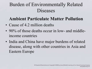 Burden of Environmentally Related
Diseases
Ambient Particulate Matter Pollution
• Cause of 4.2 million deaths
• 90% of those deaths occur in low- and middle-
income countries
• India and China have major burdens of related
disease, along with other countries in Asia and
Eastern Europe
 