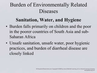 Burden of Environmentally Related
Diseases
Sanitation, Water, and Hygiene
• Burden falls primarily on children and the poor
in the poorer countries of South Asia and sub-
Saharan Africa
• Unsafe sanitation, unsafe water, poor hygienic
practices, and burden of diarrheal disease are
closely linked
 