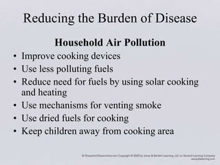 Reducing the Burden of Disease
Household Air Pollution
• Improve cooking devices
• Use less polluting fuels
• Reduce need for fuels by using solar cooking
and heating
• Use mechanisms for venting smoke
• Use dried fuels for cooking
• Keep children away from cooking area
 