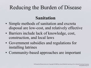Reducing the Burden of Disease
Sanitation
• Simple methods of sanitation and excreta
disposal are low-cost, and relatively effective
• Barriers include lack of knowledge, cost,
construction, and local laws
• Government subsidies and regulations for
installing latrines
• Community-based approaches are important
 