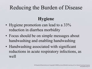 Reducing the Burden of Disease
Hygiene
• Hygiene promotion can lead to a 33%
reduction in diarrhea morbidity
• Focus should be on simple messages about
handwashing and enabling handwashing
• Handwashing associated with significant
reductions in acute respiratory infections, as
well
 