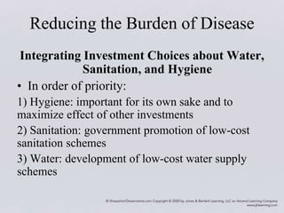 Reducing the Burden of Disease
Integrating Investment Choices about Water,
Sanitation, and Hygiene
• In order of priority:
1) Hygiene: important for its own sake and to
maximize effect of other investments
2) Sanitation: government promotion of low-cost
sanitation schemes
3) Water: development of low-cost water supply
schemes
 