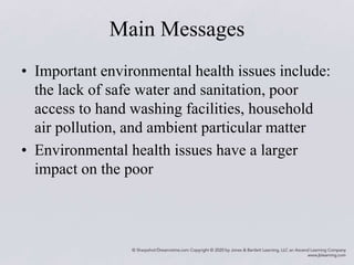 Main Messages
• Important environmental health issues include:
the lack of safe water and sanitation, poor
access to hand washing facilities, household
air pollution, and ambient particular matter
• Environmental health issues have a larger
impact on the poor
 