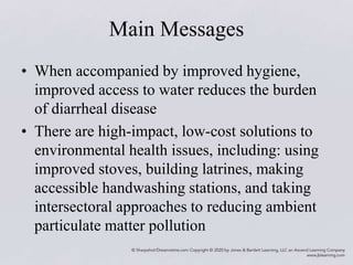 Main Messages
• When accompanied by improved hygiene,
improved access to water reduces the burden
of diarrheal disease
• There are high-impact, low-cost solutions to
environmental health issues, including: using
improved stoves, building latrines, making
accessible handwashing stations, and taking
intersectoral approaches to reducing ambient
particulate matter pollution
 