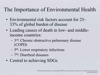 The Importance of Environmental Health
• Environmental risk factors account for 25–
33% of global burden of disease
• Leading causes of death in low- and middle-
income countries:
– 3rd: Chronic obstructive pulmonary disease
(COPD)
– 5th: Lower respiratory infections
– 7th: Diarrheal diseases
• Central to achieving SDGs
 