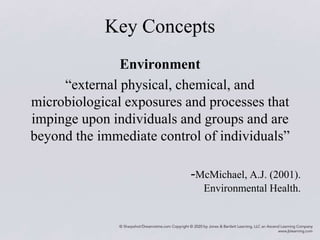 Key Concepts
Environment
“external physical, chemical, and
microbiological exposures and processes that
impinge upon individuals and groups and are
beyond the immediate control of individuals”
-McMichael, A.J. (2001).
Environmental Health.
 